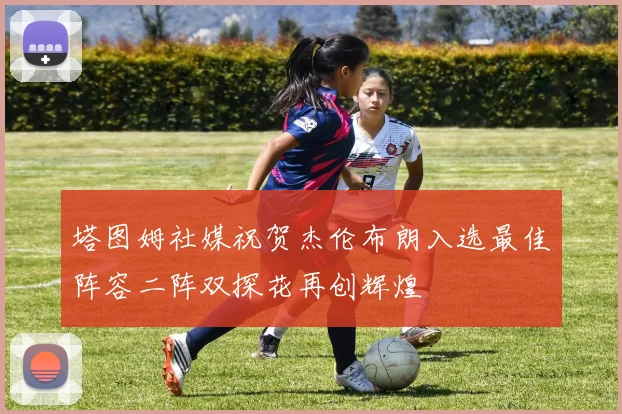 塔图姆社媒祝贺杰伦布朗入选最佳阵容二阵双探花再创辉煌