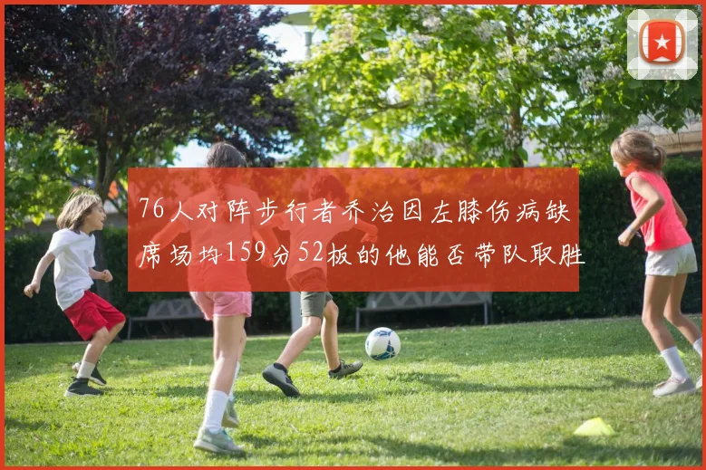 76人对阵步行者乔治因左膝伤病缺席场均159分52板的他能否带队取胜