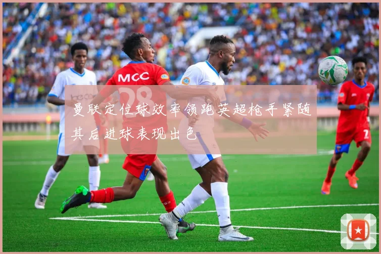 曼联定位球效率领跑英超枪手紧随其后进球表现出色