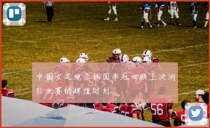 中国女足绝杀韩国夺冠回顾上次洲际决赛的辉煌时刻