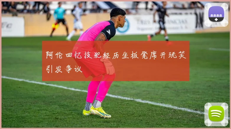 阿伦回忆技犯经历坐板凳席开玩笑引发争议