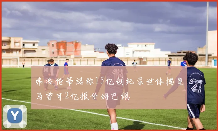 弗洛伦蒂诺称15亿创纪录世体揭皇马曾可2亿报价姆巴佩