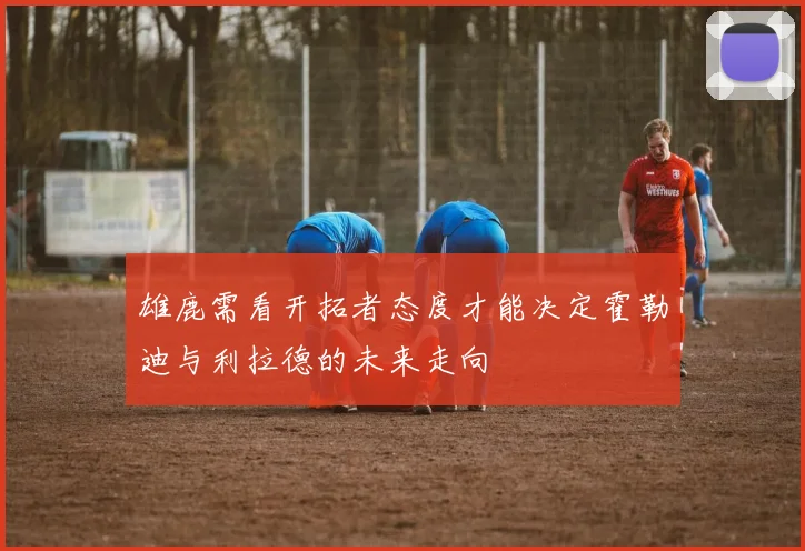 雄鹿需看开拓者态度才能决定霍勒迪与利拉德的未来走向