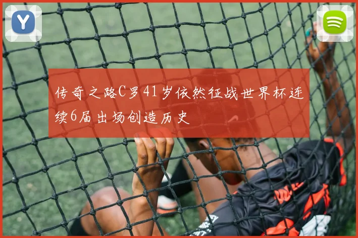 传奇之路C罗41岁依然征战世界杯连续6届出场创造历史