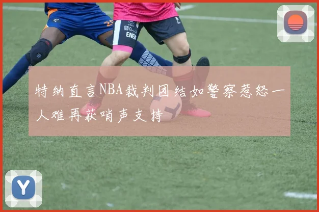 特纳直言NBA裁判团结如警察惹怒一人难再获哨声支持
