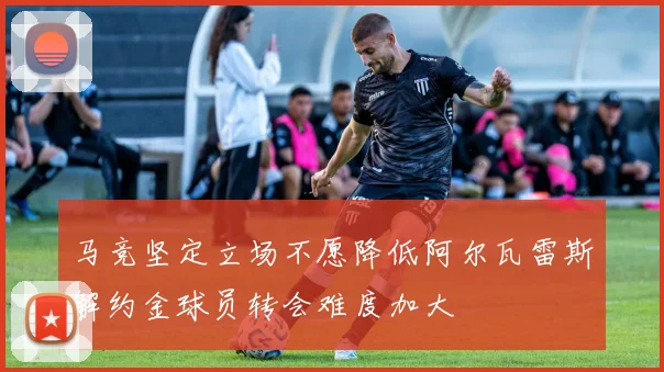 马竞坚定立场不愿降低阿尔瓦雷斯解约金球员转会难度加大