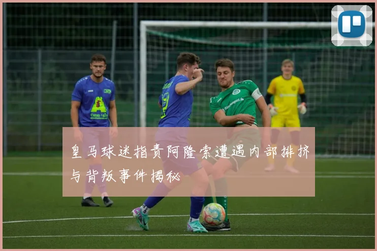 皇马球迷指责阿隆索遭遇内部排挤与背叛事件揭秘