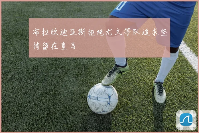 布拉欣迪亚斯拒绝尤文等队追求坚持留在皇马