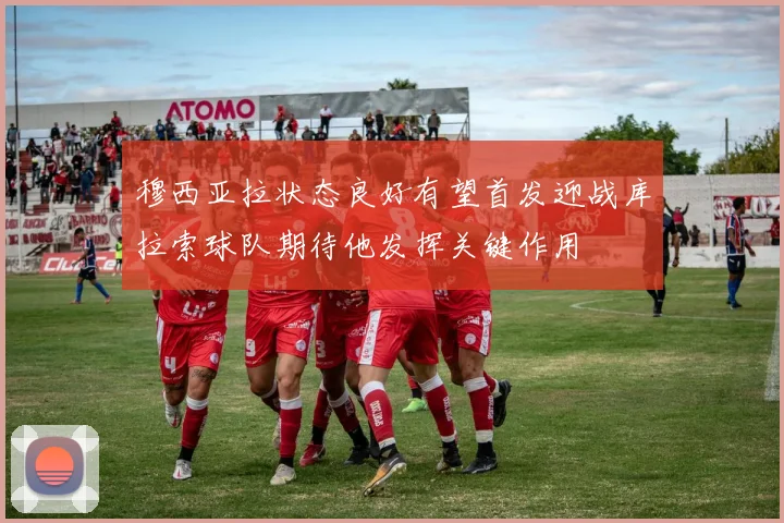 穆西亚拉状态良好有望首发迎战库拉索球队期待他发挥关键作用