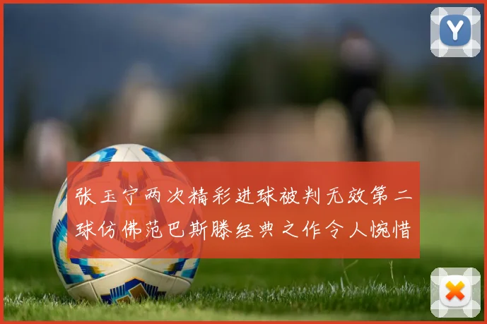 张玉宁两次精彩进球被判无效第二球仿佛范巴斯滕经典之作令人惋惜