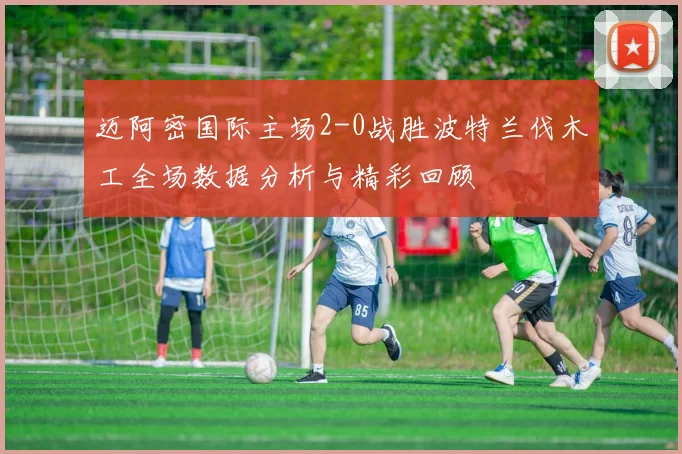 迈阿密国际主场2-0战胜波特兰伐木工全场数据分析与精彩回顾