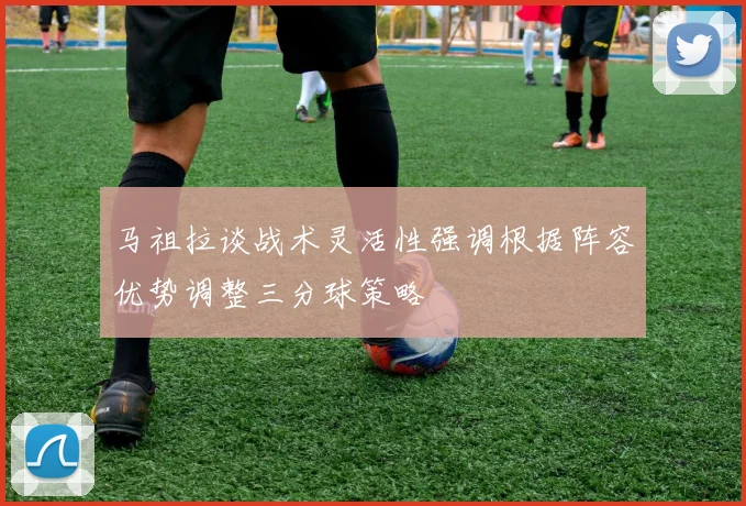 马祖拉谈战术灵活性强调根据阵容优势调整三分球策略