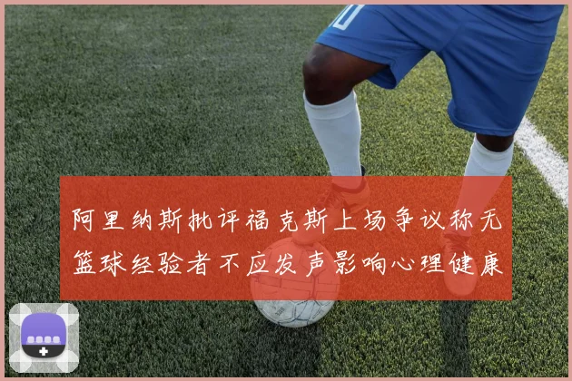 阿里纳斯批评福克斯上场争议称无篮球经验者不应发声影响心理健康