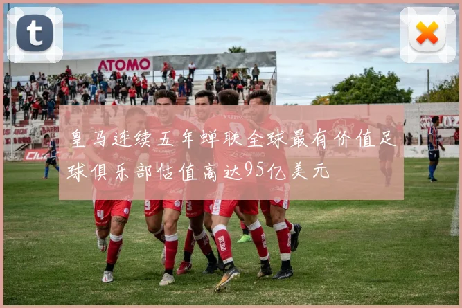 皇马连续五年蝉联全球最有价值足球俱乐部估值高达95亿美元