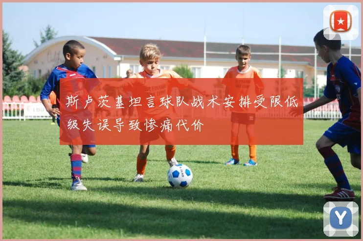 斯卢茨基坦言球队战术安排受限低级失误导致惨痛代价