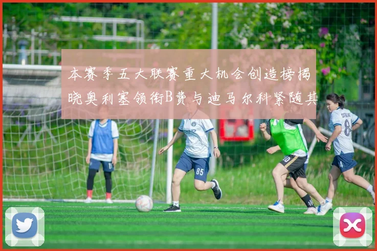 本赛季五大联赛重大机会创造榜揭晓奥利塞领衔B费与迪马尔科紧随其后