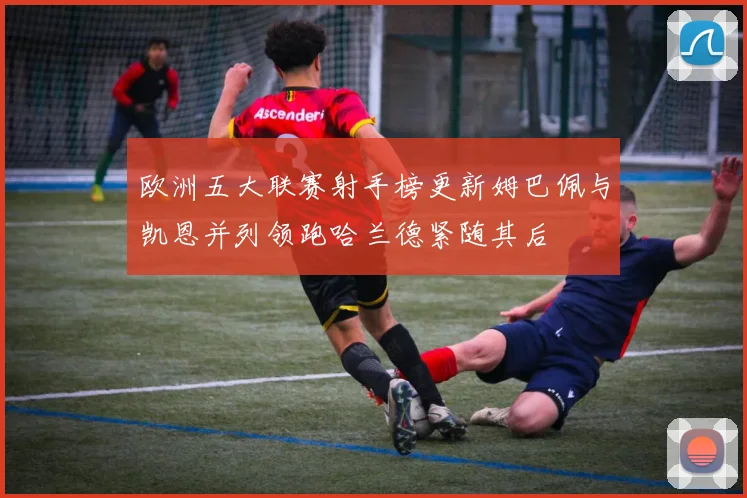 欧洲五大联赛射手榜更新姆巴佩与凯恩并列领跑哈兰德紧随其后