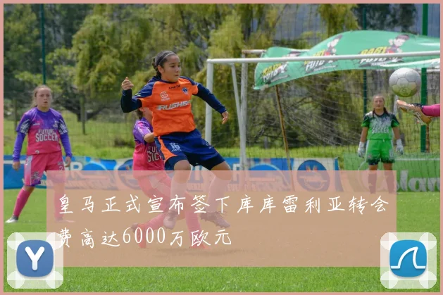 皇马正式宣布签下库库雷利亚转会费高达6000万欧元