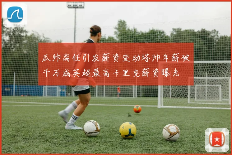 瓜帅离任引发薪资变动塔帅年薪破千万成英超最高卡里克薪资曝光