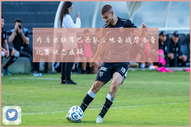 内马尔缺席巴西队合练备战摩洛哥比赛状态成疑