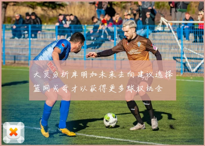 大莫分析库明加未来去向建议选择篮网或奇才以获得更多球权机会