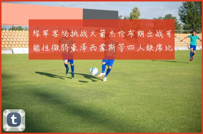 绿军客场挑战火箭杰伦布朗出战可能性微弱豪泽西蒙斯等四人缺席比赛